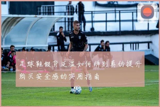 足球鞋假货泛滥如何辨别真伪提升购买安全感的实用指南