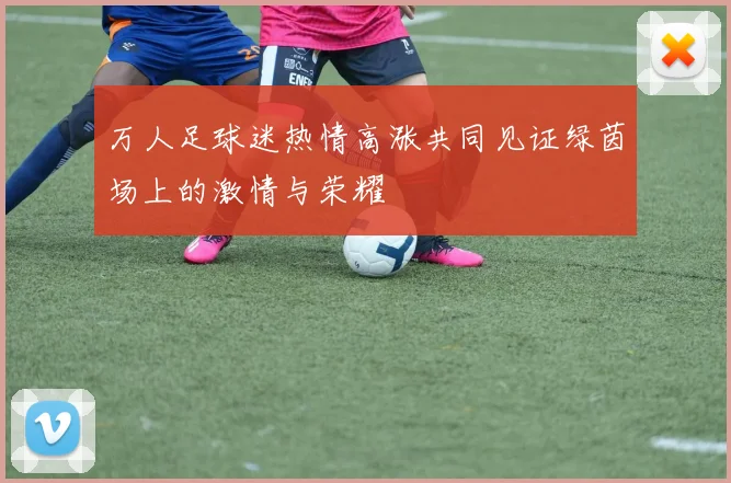 万人足球迷热情高涨共同见证绿茵场上的激情与荣耀