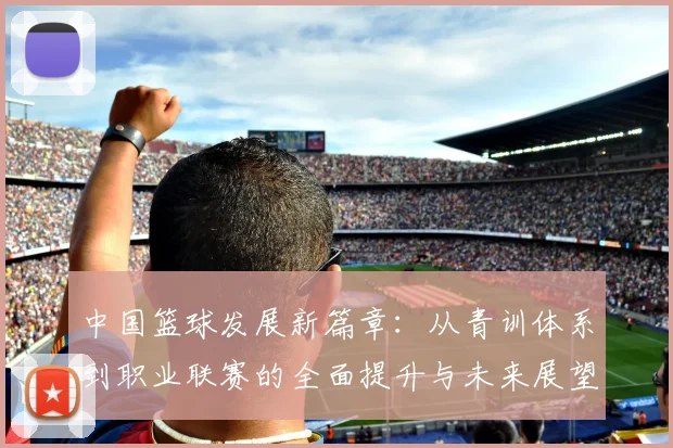 中国篮球发展新篇章：从青训体系到职业联赛的全面提升与未来展望