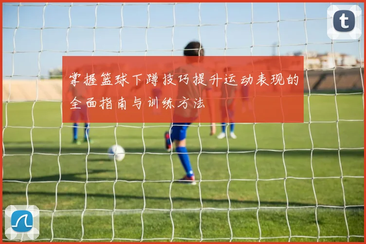 掌握篮球下蹲技巧提升运动表现的全面指南与训练方法