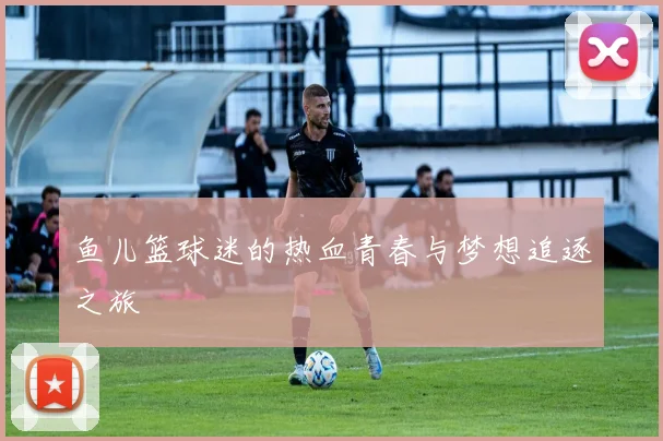 鱼儿篮球迷的热血青春与梦想追逐之旅