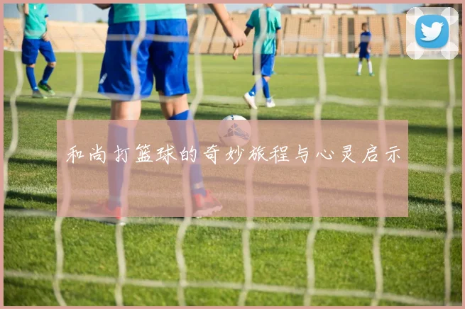 和尚打篮球的奇妙旅程与心灵启示