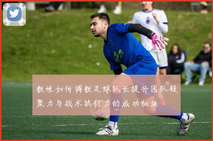 教练如何调教足球队长提升团队凝聚力与战术执行力的成功秘诀